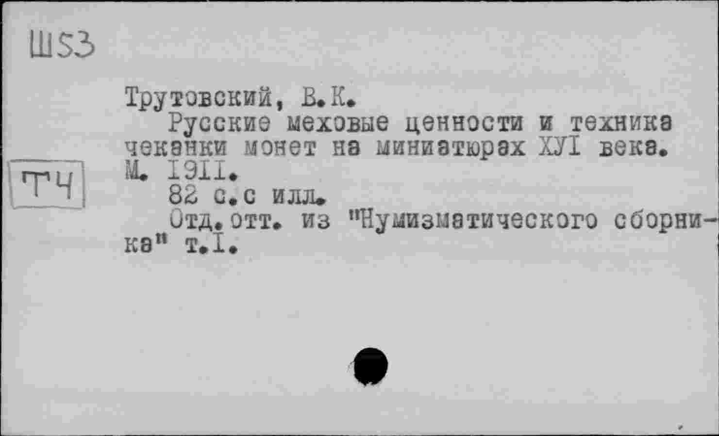 ﻿LLiS3
ТЧ
Трутовский, В. К.
Русские меховые ценности и техника чеканки монет на миниатюрах ХУІ века. М. 1911.
82 с. с илл»
Отд. отт. из ’’Нумизматического сборни ка” т.1.